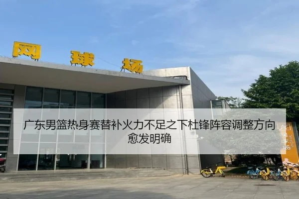 广东男篮热身赛替补火力不足之下杜锋阵容调整方向愈发明确